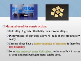 Material used for construction: 
Gold alloy  greater flexibility than chrome alloys , 
Disadvantage of cast gold alloys  bulk of the prosthesis 
costly. 
Chrome alloys have a higher modulus of elasticity & therefore 
less flexibility. 
So in less undercut areas CoCr alloy can be used but in cases 
of deep undercut wrought metal can be used. 
 