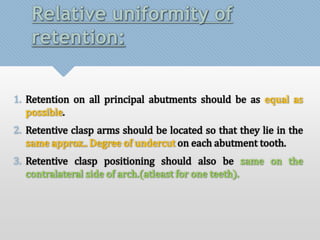 Relative uniformity of 
retention: 
1. Retention on all principal abutments should be as equal as 
possible. 
2. Retentive clasp arms should be located so that they lie in the 
same approx.. Degree of undercut on each abutment tooth. 
3. Retentive clasp positioning should also be same on the 
contralateral side of arch.(atleast for one teeth). 
 