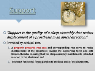 Support 
“Support is the quality of a clasp assembly that resists 
displacement of a prosthesis in an apical direction.” 
 Provided by occlusal rest. 
1. A properly prepared rest seat and corresponding rest serve to resist 
displacement of the prosthesis toward the supporting teeth and soft 
tissues, thereby ensuring that the clasp assembly maintains its intended 
relation to the abutment, and 
2. Transmit functional forces parallel to the long axes of the abutments. 
 