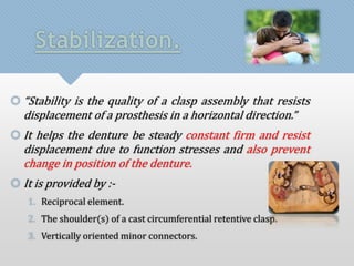 Stabilization. 
 “Stability is the quality of a clasp assembly that resists 
displacement of a prosthesis in a horizontal direction.” 
 It helps the denture be steady constant firm and resist 
displacement due to function stresses and also prevent 
change in position of the denture. 
 It is provided by :- 
1. Reciprocal element. 
2. The shoulder(s) of a cast circumferential retentive clasp. 
3. Vertically oriented minor connectors. 
 