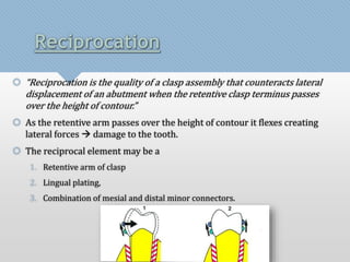 Reciprocation 
 “Reciprocation is the quality of a clasp assembly that counteracts lateral 
displacement of an abutment when the retentive clasp terminus passes 
over the height of contour.” 
 As the retentive arm passes over the height of contour it flexes creating 
lateral forces  damage to the tooth. 
 The reciprocal element may be a 
1. Retentive arm of clasp 
2. Lingual plating, 
3. Combination of mesial and distal minor connectors. 
 