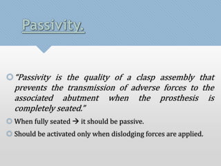 Passivity. 
“Passivity is the quality of a clasp assembly that 
prevents the transmission of adverse forces to the 
associated abutment when the prosthesis is 
completely seated.” 
 When fully seated  it should be passive. 
 Should be activated only when dislodging forces are applied. 
 