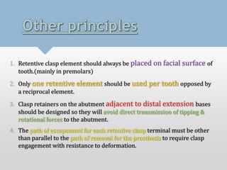 Other principles 
1. Retentive clasp element should always be placed on facial surface of 
tooth.(mainly in premolars) 
2. Only one retentive element should be used per tooth opposed by 
a reciprocal element. 
3. Clasp retainers on the abutment adjacent to distal extension bases 
should be designed so they will avoid direct transmission of tipping & 
rotational forces to the abutment. 
4. The path of escapement for each retentive clasp terminal must be other 
than parallel to the path of removal for the prosthesis to require clasp 
engagement with resistance to deformation. 
 