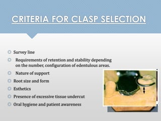 CRITERIA FOR CLASP SELECTION 
 Survey line 
 Requirements of retention and stability depending 
on the number, configuration of edentulous areas. 
 Nature of support 
 Root size and form 
 Esthetics 
 Presence of excessive tissue undercut 
 Oral hygiene and patient awareness 
 
