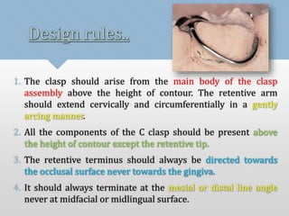 Design rules.. 
1. The clasp should arise from the main body of the clasp 
assembly above the height of contour. The retentive arm 
should extend cervically and circumferentially in a gently 
arcing manner. 
2. All the components of the C clasp should be present above 
the height of contour except the retentive tip. 
3. The retentive terminus should always be directed towards 
the occlusal surface never towards the gingiva. 
4. It should always terminate at the mesial or distal line angle 
never at midfacial or midlingual surface. 
 