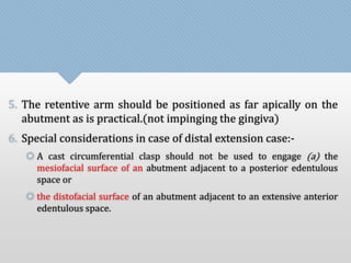 5. The retentive arm should be positioned as far apically on the 
abutment as is practical.(not impinging the gingiva) 
6. Special considerations in case of distal extension case:- 
 A cast circumferential clasp should not be used to engage (a) the 
mesiofacial surface of an abutment adjacent to a posterior edentulous 
space or 
 the distofacial surface of an abutment adjacent to an extensive anterior 
edentulous space. 
 