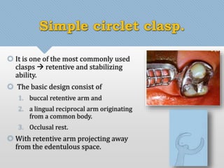 Simple circlet clasp. 
 It is one of the most commonly used 
clasps  retentive and stabilizing 
ability. 
 The basic design consist of 
1. buccal retentive arm and 
2. a lingual reciprocal arm originating 
from a common body. 
3. Occlusal rest. 
 With retentive arm projecting away 
from the edentulous space. 
 