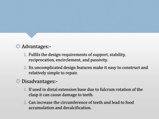 Advantages:- 
1. Fulfils the design requirements of support, stability, 
reciprocation, encirclement, and passivity. 
2. Its uncomplicated design features make it easy to construct and 
relatively simple to repair. 
 Disadvantages:- 
1. If used in distal extension base due to fulcrum rotation of the 
clasp it can cause damage to teeth. 
2. Can increase the circumference of teeth and lead to food 
accumulation and decalcification. 
 