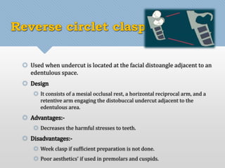 Reverse circlet clasp 
 Used when undercut is located at the facial distoangle adjacent to an 
edentulous space. 
 Design 
 It consists of a mesial occlusal rest, a horizontal reciprocal arm, and a 
retentive arm engaging the distobuccal undercut adjacent to the 
edentulous area. 
 Advantages:- 
 Decreases the harmful stresses to teeth. 
 Disadvantages:- 
 Week clasp if sufficient preparation is not done. 
 Poor aesthetics' if used in premolars and cuspids. 
 