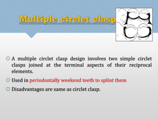 Multiple circlet clasp: 
 A multiple circlet clasp design involves two simple circlet 
clasps joined at the terminal aspects of their reciprocal 
elements. 
 Used in periodontally weekend teeth to splint them 
 Disadvantages are same as circlet clasp. 
 