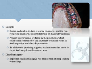  Design:- 
 Double occlusal rests, two retentive clasp arms and the two 
reciprocal clasp arms either bilaterally or diagonally opposed. 
 Prevent interproximal wedging by the prosthesis, which 
could cause separation of the abutment tooth and result in 
food impaction and clasp displacement. 
 In addition to providing support, occlusal rests also serve to 
shunt food away from the contact area. 
 Disadvantages:- 
 Improper clearance can give rise thin section of clasp leading 
to breakage. 
 