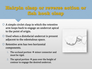 Hairpin clasp or reverse action or 
fish hook clasp 
 A simple circlet clasp in which the retentive 
arm loops back to engage an undercut apical 
to the point of origin. 
 Used when a distofacial undercut is present 
adjacent to the edentulous space. 
 Retentive arm has two horizontal 
components. 
1. The occlusal portion  minor connector and 
must be rigid. 
2. The apical portion  pass over the height of 
contour to engage the desired undercut. 
 
