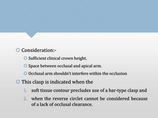  Consideration:- 
 Sufficient clinical crown height. 
 Space between occlusal and apical arm. 
 Occlusal arm shouldn’t interfere within the occlusion 
 This clasp is indicated when the 
1. soft tissue contour precludes use of a bar-type clasp and 
2. when the reverse circlet cannot be considered because 
of a lack of occlusal clearance. 
 