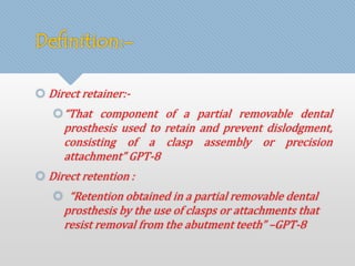 Definition:- 
 Direct retainer:- 
“That component of a partial removable dental 
prosthesis used to retain and prevent dislodgment, 
consisting of a clasp assembly or precision 
attachment” GPT-8 
 Direct retention : 
 “Retention obtained in a partial removable dental 
prosthesis by the use of clasps or attachments that 
resist removal from the abutment teeth” –GPT-8 
 