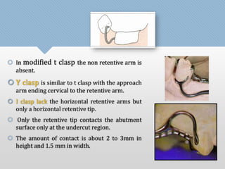 In modified t clasp the non retentive arm is 
absent. 
 Y clasp is similar to t clasp with the approach 
arm ending cervical to the retentive arm. 
 I clasp lack the horizontal retentive arms but 
only a horizontal retentive tip. 
 Only the retentive tip contacts the abutment 
surface only at the undercut region. 
 The amount of contact is about 2 to 3mm in 
height and 1.5 mm in width. 
 