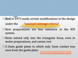 Krol in 1973 made certain modifications in the design 
under the “minimal coverage criteria” 
Rest preparations are less extensive in the RPI 
system. 
Rests extend only into the triangular fossa, even in 
molar preparations, and canine rest 
2-3mm guide plane in which only 1mm contact was 
seen from the guide plate. 
Arthur Krol JPD 1973;23;408-415 
 