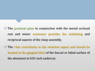  The proximal plate in conjunction with the mesial occlusal 
rest and minor connector provides the stabilizing and 
reciprocal aspects of the clasp assembly. 
 The I-bar contributes to the retentive aspect and should be 
located in the gingival third of the buccal or labial surface of 
the abutment in 0.01 inch undercut. 
 