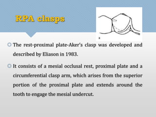 RPA clasps 
 The rest-proximal plate-Aker’s clasp was developed and 
described by Eliason in 1983. 
 It consists of a mesial occlusal rest, proximal plate and a 
circumferential clasp arm, which arises from the superior 
portion of the proximal plate and extends around the 
tooth to engage the mesial undercut. 
 