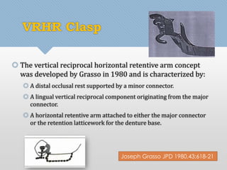 VRHR Clasp 
 The vertical reciprocal horizontal retentive arm concept 
was developed by Grasso in 1980 and is characterized by: 
 A distal occlusal rest supported by a minor connector. 
 A lingual vertical reciprocal component originating from the major 
connector. 
 A horizontal retentive arm attached to either the major connector 
or the retention latticework for the denture base. 
Joseph Grasso JPD 1980,43;618-21 
 