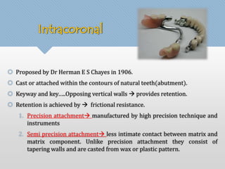 Intracoronal 
 Proposed by Dr Herman E S Chayes in 1906. 
 Cast or attached within the contours of natural teeth(abutment). 
 Keyway and key…..Opposing vertical walls  provides retention. 
 Retention is achieved by  frictional resistance. 
1. Precision attachment manufactured by high precision technique and 
instruments 
2. Semi precision attachment less intimate contact between matrix and 
matrix component. Unlike precision attachment they consist of 
tapering walls and are casted from wax or plastic pattern. 
 