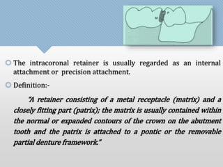  The intracoronal retainer is usually regarded as an internal 
attachment or precision attachment. 
 Definition:- 
“A retainer consisting of a metal receptacle (matrix) and a 
closely fitting part (patrix); the matrix is usually contained within 
the normal or expanded contours of the crown on the abutment 
tooth and the patrix is attached to a pontic or the removable 
partial denture framework.” 
 