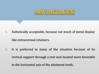 ADVANTAGES 
1. Esthetically acceptable, because not much of metal display 
like extracoronal retainers. 
2. It is preferred in many of the situation because of its 
vertical support through a rest seat located more favorable 
to the horizontal axis of the abutment tooth. 
 