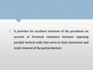 5. It provides for excellent retention of the prosthesis on 
account of frictional resistance between opposing 
parallel vertical walls that serve to limit movement and 
resist removal of the partial denture. 
 
