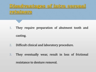 Disadvantages of intra coronal 
retainers 
1. They require preparation of abutment tooth and 
casting. 
2. Difficult clinical and laboratory procedure. 
3. They eventually wear, result in loss of frictional 
resistance to denture removal. 
 