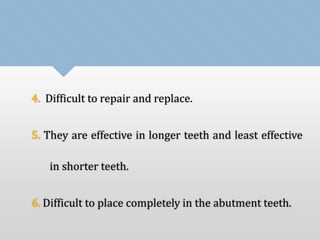 4. Difficult to repair and replace. 
5. They are effective in longer teeth and least effective 
in shorter teeth. 
6. Difficult to place completely in the abutment teeth. 
 