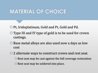 MATERIAL OF CHOICE 
 Pt, Iridoplatinum, Gold and Pt, Gold and Pd. 
Type III and IV type of gold is to be used for crown 
castings. 
 Base metal alloys are also used now a days as low 
cost 
 2 alternate ways to construct crown and rest seat. 
Rest seat may be cast against the full coverage restoration 
Rest seat may be soldered into place. 
 