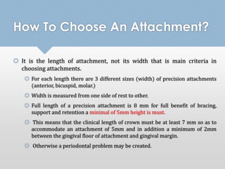 How To Choose An Attachment? 
 It is the length of attachment, not its width that is main criteria in 
choosing attachments. 
 For each length there are 3 different sizes (width) of precision attachments 
(anterior, bicuspid, molar.) 
 Width is measured from one side of rest to other. 
 Full length of a precision attachment is 8 mm for full benefit of bracing, 
support and retention a minimal of 5mm height is must. 
 This means that the clinical length of crown must be at least 7 mm so as to 
accommodate an attachment of 5mm and in addition a minimum of 2mm 
between the gingival floor of attachment and gingival margin. 
 Otherwise a periodontal problem may be created. 
 