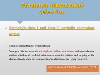 Precision attachment 
selection 
 Kennedy’s class I and class II partially edentulous 
arches 
 The most difficult type of treatment plan. 
 Some practitioners advocate non rigid and resilient attachments and some advocate 
resilient attachment in distal extension to minimize rotation and torquing of the 
abutment tooth, when the components of an attachment are rigidly connected. 
Int J Prosthodont. 1990 Mar-Apr;3(2):169-74 
 