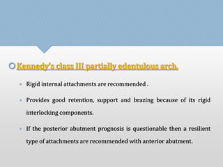 Kennedy’s class III partially edentulous arch. 
• Rigid internal attachments are recommended . 
• Provides good retention, support and brazing because of its rigid 
interlocking components. 
• If the posterior abutment prognosis is questionable then a resilient 
type of attachments are recommended with anterior abutment. 
 