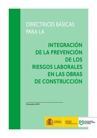 DIRECTRICES BÁSICAS 
PARA LA 
INTEGRACIÓN 
DE LA PREVENCIÓN 
DE LOS 
RIESGOS LABORALES 
EN LAS OBRAS 
DE CONSTRUCCIÓN 
Noviembre 2014 
 