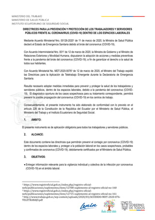 DIRECTRICES PARA LA PREVENCIÓN Y PROTECCIÓN DE LOS TRABAJADORES Y SERVIDORES
PÚBLICOS FRENTE AL CORONAVIRUS (COVID-19) DENTRO DE LOS ESPACIOS LABORALES
Mediante Acuerdo Ministerial Nro. 00126-20201 de 11 de marzo de 2020, la Ministra de Salud Pública
declaró el Estado de Emergencia Sanitaria debido al brote del coronavirus (COVID-19).
Con Acuerdo Interministerial Nro. 0012 de 12 de marzo de 2020, la Ministra de Gobierno y el Ministro de
Relaciones Exteriores y Movilidad Humana, dispusieron la adopción de acciones y medidas preventivas
frente a la pandemia del brote del coronavirus (COVID-19); a fin de garantizar el derecho a la salud de
todos sus habitantes.
Con Acuerdo Ministerial No. MDT-2020-00763 de 12 de marzo de 2020, el Ministro del Trabajo expidió
las Directrices para la Aplicación de Teletrabajo Emergente durante la Declaratoria de Emergencia
Sanitaria.
Resulta necesario adoptar medidas inmediatas para prevenir y proteger la salud de los trabajadores y
servidores públicos, dentro de los espacios laborales, debido a la pandemia del coronavirus (COVID-
19). El diagnóstico oportuno de los casos sospechosos para su tratamiento correspondiente, permitirá
prevenir la posible propagación del coronavirus (COVID-19) en los centros de trabajo.
Consecuentemente, el presente instrumento ha sido elaborado de conformidad con lo previsto en el
artículo 226 de la Constitución de la República del Ecuador por el Ministerio de Salud Pública, el
Ministerio del Trabajo y el Instituto Ecuatoriano de Seguridad Social.
1. ÁMBITO:
El presente instrumento es de aplicación obligatoria para todos los trabajadores y servidores públicos.
2. ALCANCE:
Este documento contiene las directrices que permitirán prevenir el contagio por coronavirus (COVID-19)
dentro de los espacios laborales y, proteger a la población laboral en los casos sospechosos, probables
y confirmados de coronavirus (COVID-19), debidamente certificados por el Ministerio de Salud Pública.
3. OBJETIVOS:
 Entregar información relevante para la vigilancia individual y colectiva de la infección por coronavirus
(COVID-19) en el ámbito laboral.
1 https://www.registroficial.gob.ec/index.php/registro-oficial-
web/publicaciones/suplementos/item/12708-suplemento-al-registro-oficial-no-160
2 https://www.registroficial.gob.ec/index.php/registro-oficial-
web/publicaciones/suplementos/item/12715-suplemento-al-registro-oficial-no-161
3 http://www.trabajo.gob.ec/wp-content/uploads/2020/03/ACUERDO-MDT-2020-076-
TELETRABAJO.pdf
 