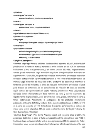 112
</titleInfo>
<name type="personal">
<namePart>Alonso, Guillermo</namePart>
</name>
<name type="personal">
<namePart>Chiesa, Angel</namePart>
</name>
<typeOfResource>texto</typeOfResource>
<genre>artículo</genre>
<language>
<languageTerm type=”código”>spa</languageTerm>
</language>
<physicalDescription>
<reformattingQuality>acceso</reformattingQuality>
<internetMediaType>texto/html</internetMediaType>
<extent>p.45-57</extent>
</physicalDescription>
<abstract lang=”spa”>Previo a la crisis socioeconómica argentina de 2001, la distribución
porcentual en la venta de frutas y hortalizas a nivel nacional era de 70% en comercios
tradicionales y 30% en supermercados, y en centros urbanos 55 y 45%, respectivamente,
valores que se mantuvieron luego de la caída coyuntural en la participación de la venta en
supermercados. En el 2000, los productos hortícolas mínimamente procesados alcanzaron
niveles de participación en supermercados cercanos al 10% sobre la facturación total de las
mismas; luego de la crisis se redujo casi al 5%. El objetivo del estudio fue determinar la
tendencia general del mercado y la oferta de productos mínimamente procesados en 2006
para detectar las preferencias de los consumidores. Se relevaron 58 bocas de expendio
según cadenas de supermercados en Capital Federal y Gran Buenos Aires. Los productos
relevados fueron seleccionados por datos históricos de venta y espacio en góndola. Se
registró: forma de presentación, peso por unidad de venta, precio, volúmenes de venta y
firmas elaboradoras. Actualmente, la participación de los productos mínimamente
procesados en la venta de frutas y verduras de los supermercados alcanza el 8,86%. El 61%
de la venta se concentra en 15% de las bocas de expendio pertenecientes a cadenas de
mayor venta y nivel adquisitivo, 85% se ubica en el cordón norte de Capital Federal y del
Gran Buenos Aires. </abstract>
<abstract lang=”eng”> Prior to the Argentine social and economic crisis of 2001, the
percentage distribution in sales of fruits and vegetables at the national level was 70:30 in
traditional shops and supermarkets, while in town centers around 55:45, respectively. Today,
these values would be maintained even after the temporary fall in the participation of the sale
 