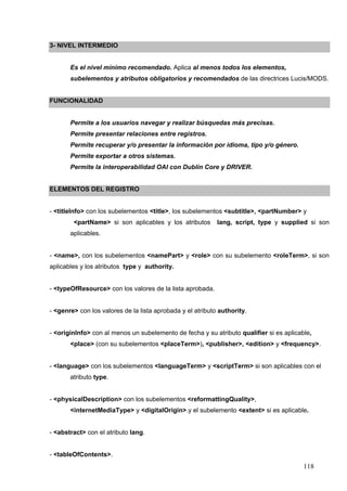 118
3- NIVEL INTERMEDIO
Es el nivel mínimo recomendado. Aplica al menos todos los elementos,
subelementos y atributos obligatorios y recomendados de las directrices Lucis/MODS.
FUNCIONALIDAD
Permite a los usuarios navegar y realizar búsquedas más precisas.
Permite presentar relaciones entre registros.
Permite recuperar y/o presentar la información por idioma, tipo y/o género.
Permite exportar a otros sistemas.
Permite la interoperabilidad OAI con Dublín Core y DRIVER.
ELEMENTOS DEL REGISTRO
- <titleInfo> con los subelementos <title>, los subelementos <subtitle>, <partNumber> y
<partName> si son aplicables y los atributos lang, script, type y supplied si son
aplicables.
- <name>, con los subelementos <namePart> y <role> con su subelemento <roleTerm>, si son
aplicables y los atributos type y authority.
- <typeOfResource> con los valores de la lista aprobada.
- <genre> con los valores de la lista aprobada y el atributo authority.
- <originInfo> con al menos un subelemento de fecha y su atributo qualifier si es aplicable,
<place> (con su subelementos <placeTerm>), <publisher>, <edition> y <frequency>.
- <language> con los subelementos <languageTerm> y <scriptTerm> si son aplicables con el
atributo type.
- <physicalDescription> con los subelementos <reformattingQuality>,
<internetMediaType> y <digitalOrigin>.y el subelemento <extent> si es aplicable.
- <abstract> con el atributo lang.
- <tableOfContents>.
 