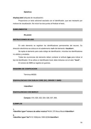 86
Optativos
displayLabel (etiqueta de visualización)
Proporciona un texto adicional asociado con el identificador, que sea necesario por
motivos de visualización. No incluir los dos puntos al finalizar el texto.
SUBELEMENTOS
No posee
INSTRUCCIONES DE USO
En este elemento se registran los identificadores permanentes del recurso. Su
dirección electrónica se coloca en el subelemento <url> del elemento <location>.
Se repite el elemento para cada código de identificación, incluídos los identificadores
no válidos y anulados.
Todas las ocurrencias del elemento deben contener el atributo type para indicar el
tipo de identificador. Si se utiliza un identificador local, debe indicarse con el valor “local”.
El número de ISBN se registra sin guiones.
ESQUEMA DE CODIFICACION
Términos MODS
EQUIVALENCIAS CON DUBLIN CORE (DC), DRIVER Y SNRD
<identifier>
EQUIVALENCIAS CON MARC21
Campos: 010, 020, 022, 024, 028, 037, 856.
EJEMPLOS
1.
<identifier type="número de editor música">N.M. 275 Nova Music</identifier>
2.
<identifier type="doi">10.1006/jmbi.1995.0238</identifier>
 