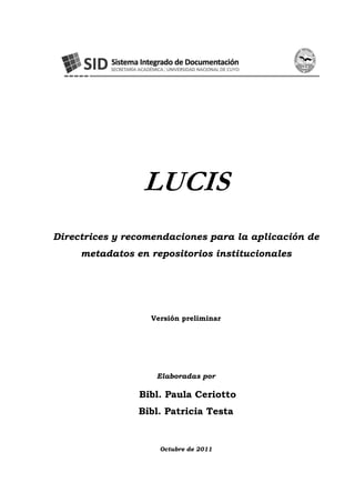LUCIS
Directrices y recomendaciones para la aplicación de
metadatos en repositorios institucionales
Versión preliminar
Elaboradas por
Bibl. Paula Ceriotto
Bibl. Patricia Testa
Octubre de 2011
 