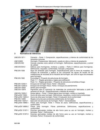 “Directrices Europeas para el Hormigón Autocompactante”
3 Normativa de referencia
UNE-EN 197-1 Cemento – Parte 1: Composición, especificaciones y criterios de conformidad de los
cementos comunes
UNE 83900 Hormigón. Prestaciones, fabricación, puesta en obra y criterios de aceptación
UNE-EN 450 Cenizas volantes como adición al hormigón. Definiciones, especificaciones y control
de calidad
UNE-EN 934-2 Aditivos para hormigones, morteros y pastas – Parte 2: Aditivos para hormigones.
Definiciones, requisitos, conformidad, marcado y etiquetado
PNE-EN 1008 Agua de amasado para hormigón. Especificaciones para la toma de muestras, los
ensayos de evaluación y aptitud al uso incluyendo las aguas de lavado de las
instalaciones de reciclado de la industria del hormigón, así como el agua de amasado
para hormigón.
PNE-EN 1992 Eurocódigo 2: Proyecto de estructuras de hormigón.
Parte 1-1 – Reglas generales y reglas para edificación
Parte 1-2 – Reglas generales – Proyecto de estructuras sometidas al fuego
PNE-EN 12350-1 Ensayos de hormigón fresco. Parte 1: Muestreo
PNE-EN 12350-2 Ensayos de hormigón fresco. Parte 2: Ensayos de asentamiento
UNE-EN 12620 Áridos para hormigón
UNE-EN 12878 Pigmentos para la coloración de materiales de construcción fabricados a partir de
cemento y/o de cal – Especificaciones y métodos de ensayo
UNE-EN 13055-1 Áridos ligeros – Parte 1: Áridos ligeros para hormigón, mortero e inyectado
PNE-prEN 13263 Humo de sílice para hormigón. Definiciones, requisitos y control de la conformidad
PNE-prEN 13263-2 Humo de sílice para hormigón. Parte 2: Evaluación de la conformidad
PNE-EN 13369 Reglas comunes para productos prefabricados de hormigón
PNE-ENV 13670-1 Ejecución de estructuras de hormigón. Parte 1: Generalidades
PNE-prEN 14889-1 Fibras para hormigón. Parte 1: Fibras de acero. Definiciones, especificaciones y
conformidad.
PNE-prEN 14889-2 Fibras para hormigón. Fibras poliméricas. Definiciones, especificaciones y
conformidad.
PNE-prEN 15167-1 Escorias granuladas molidas de alto horno para su uso en hormigón, mortero y
lechadas. Parte 1: Definiciones.
PNE-prEN 15167-2 Escorias granuladas molidas de alto horno para su uso en hormigón, mortero y
lechadas. Parte 2: Evaluación de conformidad.
SCC 028 3
 