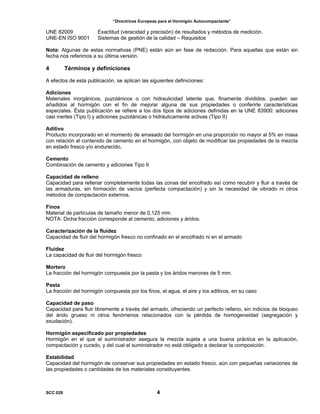 “Directrices Europeas para el Hormigón Autocompactante”
UNE 82009 Exactitud (veracidad y precisión) de resultados y métodos de medición.
UNE-EN ISO 9001 Sistemas de gestión de la calidad – Requisitos
Nota: Algunas de estas normativas (PNE) están aún en fase de redacción. Para aquellas que están sin
fecha nos referimos a su última versión.
4 Términos y definiciones
A efectos de esta publicación, se aplican las siguientes definiciones:
Adiciones
Materiales inorgánicos, puzolánicos o con hidraulicidad latente que, finamente divididos, pueden ser
añadidos al hormigón con el fin de mejorar alguna de sus propiedades o conferirle características
especiales. Ésta publicación se refiere a los dos tipos de adiciones definidas en la UNE 83900: adiciones
casi inertes (Tipo I) y adiciones puzolánicas o hidráulicamente activas (Tipo II)
Aditivo
Producto incorporado en el momento de amasado del hormigón en una proporción no mayor al 5% en masa
con relación al contenido de cemento en el hormigón, con objeto de modificar las propiedades de la mezcla
en estado fresco y/o endurecido.
Cemento
Combinación de cemento y adiciones Tipo II
Capacidad de relleno
Capacidad para rellenar completamente todas las zonas del encofrado así como recubrir y fluir a través de
las armaduras, sin formación de vacíos (perfecta compactación) y sin la necesidad de vibrado ni otros
métodos de compactación externos.
Finos
Material de partículas de tamaño menor de 0,125 mm.
NOTA: Dicha fracción corresponde al cemento, adiciones y áridos.
Caracterización de la fluidez
Capacidad de fluir del hormigón fresco no confinado en el encofrado ni en el armado
Fluidez
La capacidad de fluir del hormigón fresco
Mortero
La fracción del hormigón compuesta por la pasta y los áridos menores de 5 mm.
Pasta
La fracción del hormigón compuesta por los finos, el agua, el aire y los aditivos, en su caso
Capacidad de paso
Capacidad para fluir libremente a través del armado, ofreciendo un perfecto relleno, sin indicios de bloqueo
del árido grueso ni otros fenómenos relacionados con la pérdida de homogeneidad (segregación y
exudación).
Hormigón especificado por propiedades
Hormigón en el que el suministrador asegura la mezcla sujeta a una buena práctica en la aplicación,
compactación y curado, y del cual el suministrador no está obligado a declarar la composición.
Estabilidad
Capacidad del hormigón de conservar sus propiedades en estado fresco, aún con pequeñas variaciones de
las propiedades o cantidades de los materiales constituyentes.
SCC 028 4
 