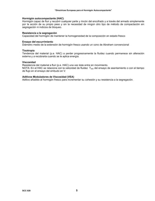 “Directrices Europeas para el Hormigón Autocompactante”
Hormigón autocompactante (HAC)
Hormigón capaz de fluir y recubrir cualquier parte y rincón del encofrado y a través del armado simplemente
por la acción de su propio peso y sin la necesidad de ningún otro tipo de método de compactación sin
segregación ni indicios de bloqueo.
Resistencia a la segregación
Capacidad del hormigón de mantener la homogeneidad de la composición en estado fresco
Ensayo del escurrimiento
Diámetro medio de la extensión de hormigón fresco usando un cono de Abraham convencional
Tixotropía
Tendencia del material (p.e. HAC) a perder progresivamente la fluidez cuando permanece sin alteración
externa y a recobrarla cuando se le aplica energía.
Viscosidad
Resistencia del material a fluir (p.e. HAC) una vez éste entra en movimiento.
NOTA: En el HAC se relaciona con la velocidad de fluidez T500 del ensayo de asentamiento o con el tiempo
de flujo en el ensayo del embudo en V.
Aditivos Moduladores de Viscosidad (VEA)
Aditivo añadido al hormigón fresco para incrementar su cohesión y su resistencia a la segregación.
SCC 028 5
 