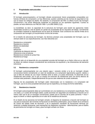 “Directrices Europeas para el Hormigón Autocompactante”
5 Propiedades estructurales
5.1 Introducción
El hormigón autocompactante y el hormigón vibrado convencional, tienen propiedades comparables con
fuerzas similares de compresión y si hay diferencias, quedan cubiertas por las normas de seguridad en las
que se basan los códigos de diseño. No obstante, la composición del HAC no difiere mucho del hormigón
convencional y las pocas diferencias existentes se presentan en los apartados siguientes. Cuando es
posible, se hace referencia a la PNE-EN 1992-1 y la UNE 83900 [1] [2].
La durabilidad, es decir, la capacidad de la estructura de hormigón para resistir las agresiones medio
ambientales durante su vida de diseño sin perder las propiedades de los requisitos de trabajo, normalmente
se considera mediante la especificación de los tipos de ambiente. Esto condiciona los valores límites de la
composición del hormigón y el recubrimiento mínimo del armado.
En el diseño de estructuras de hormigón, los técnicos precisan unas propiedades del hormigón, que no
siempre están en sus especificaciones. Las más relevantes son:
Resistencia a compresión
Resistencia a tracción
Módulo de elasticidad
Fluencia
Retracción
Coeficiente de dilatación térmica
Adherencia a las armaduras
Resistencia al cortante en juntas frías
Resistencia al fuego
Donde el valor y/o el desarrollo de una propiedad concreta del hormigón es un factor crítico en su vida útil,
se deben de realizar ensayos considerando las condiciones de exposición y las dimensiones del elemento
estructural.
5.2 Resistencia a compresión
El hormigón autocompactante con una relación agua / cemento similar a la de un hormigón vibrado
convencional tendrá normalmente un valor de resistencia a la compresión ligeramente superior, debido a
que la falta de vibrado da una mayor interfase entre el árido y la pasta endurecida. El desarrollo de las
resistencias será similar, por lo que un ensayo de evolución de resistencias será una forma efectiva de
controlar este parámetro, independientemente de que se usen sistemas de curado acelerado.
Algunas de las propiedades del hormigón están relacionadas con la resistencia a la compresión del
hormigón, que es la única propiedad estructural que se especifica y se ensaya de forma sistemática.
5.3 Resistencia a tracción
El hormigón autocompactante debe ser suministrado con una resistencia a la compresión especificada. Para
una clase y un curado del hormigón dados, puede asumirse con seguridad una resistencia a tracción con el
mismo valor que la de un hormigón convencional, puesto que el volumen de la pasta (cemento + finos +
agua) no tienen un efecto significativo en el valor de la resistencia de tracción.
En el diseño de las secciones de hormigón armado, el diagrama de resistencia a tracción del hormigón se
usa para la evaluación del momento de fisuración en elementos pretensados, para el diseño de la armadura
de control del estado límite de fisuración y de la separación resultante de fisuraciones térmicas por
retracción a edades tempranas, para representar los diagramas momentos - deformaciones, para el diseño
de pavimentos de hormigón en masa y para hormigón armado con fibras.
SCC 028 6
 