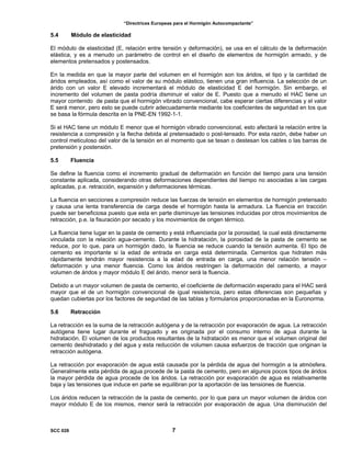“Directrices Europeas para el Hormigón Autocompactante”
5.4 Módulo de elasticidad
El módulo de elasticidad (E, relación entre tensión y deformación), se usa en el cálculo de la deformación
elástica, y es a menudo un parámetro de control en el diseño de elementos de hormigón armado, y de
elementos pretensados y postensados.
En la medida en que la mayor parte del volumen en el hormigón son los áridos, el tipo y la cantidad de
áridos empleados, así como el valor de su módulo elástico, tienen una gran influencia. La selección de un
árido con un valor E elevado incrementará el módulo de elasticidad E del hormigón. Sin embargo, el
incremento del volumen de pasta podría disminuir el valor de E. Puesto que a menudo el HAC tiene un
mayor contenido de pasta que el hormigón vibrado convencional, cabe esperar ciertas diferencias y el valor
E será menor, pero esto se puede cubrir adecuadamente mediante los coeficientes de seguridad en los que
se basa la fórmula descrita en la PNE-EN 1992-1-1.
Si el HAC tiene un módulo E menor que el hormigón vibrado convencional, esto afectará la relación entre la
resistencia a compresión y la flecha debida al pretensadado o post-tensado. Por esta razón, debe haber un
control meticuloso del valor de la tensión en el momento que se tesan o destesan los cables o las barras de
pretensión y postensión.
5.5 Fluencia
Se define la fluencia como el incremento gradual de deformación en función del tiempo para una tensión
constante aplicada, considerando otras deformaciones dependientes del tiempo no asociadas a las cargas
aplicadas, p.e. retracción, expansión y deformaciones térmicas.
La fluencia en secciones a compresión reduce las fuerzas de tensión en elementos de hormigón pretensado
y causa una lenta transferencia de carga desde el hormigón hasta la armadura. La fluencia en tracción
puede ser beneficiosa puesto que esta en parte disminuye las tensiones inducidas por otros movimientos de
retracción, p.e. la fisuración por secado y los movimientos de origen térmico.
La fluencia tiene lugar en la pasta de cemento y está influenciada por la porosidad, la cual está directamente
vinculada con la relación agua-cemento. Durante la hidratación, la porosidad de la pasta de cemento se
reduce, por lo que, para un hormigón dado, la fluencia se reduce cuando la tensión aumenta. El tipo de
cemento es importante si la edad de entrada en carga está determinada. Cementos que hidraten más
rápidamente tendrán mayor resistencia a la edad de entrada en carga, una menor relación tensión –
deformación y una menor fluencia. Como los áridos restringen la deformación del cemento, a mayor
volumen de áridos y mayor módulo E del árido, menor será la fluencia.
Debido a un mayor volumen de pasta de cemento, el coeficiente de deformación esperado para el HAC será
mayor que el de un hormigón convencional de igual resistencia, pero estas diferencias son pequeñas y
quedan cubiertas por los factores de seguridad de las tablas y formularios proporcionadas en la Euronorma.
5.6 Retracción
La retracción es la suma de la retracción autógena y de la retracción por evaporación de agua. La retracción
autógena tiene lugar durante el fraguado y es originada por el consumo interno de agua durante la
hidratación. El volumen de los productos resultantes de la hidratación es menor que el volumen original del
cemento deshidratado y del agua y esta reducción de volumen causa esfuerzos de tracción que originan la
retracción autógena.
La retracción por evaporación de agua está causada por la pérdida de agua del hormigón a la atmósfera.
Generalmente esta pérdida de agua procede de la pasta de cemento, pero en algunos pocos tipos de áridos
la mayor pérdida de agua procede de los áridos. La retracción por evaporación de agua es relativamente
baja y las tensiones que induce en parte se equilibran por la aportación de las tensiones de fluencia.
Los áridos reducen la retracción de la pasta de cemento, por lo que para un mayor volumen de áridos con
mayor módulo E de los mismos, menor será la retracción por evaporación de agua. Una disminución del
SCC 028 7
 