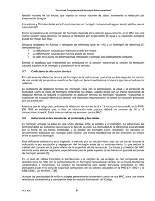 “Directrices Europeas para el Hormigón Autocompactante”
tamaño máximo de los áridos, que implica un mayor volumen de pasta, incrementa la retracción por
evaporación de agua.
Los valores y fórmulas dadas en la Euronorma para un hormigón convencional siguen siendo válidos para el
caso del HAC.
Como la resistencia de compresión del hormigón depende de la relación agua-cemento, en el HAC con una
menor relación agua-cemento, se reduce la retracción por evaporación de agua y la retracción autógena
puede ser mayor que ésta.
Ensayos realizados en fluencia y retracción de diferentes tipos de HAC y un hormigón de referencia [7]
demuestran que:
• La deformación causada por retracción puede ser mayor
• La deformación causada por fluencia puede ser menor
• El valor de la suma de deformaciones (retracción y fluencia) son prácticamente similares.
Debido al obstáculo que representan las armaduras en la sección transversal la tensión de retracción
causará tracción en el hormigón y compresión en el armado.
5.7 Coeficiente de dilatación térmica
El coeficiente de dilatación térmica del hormigón es la deformación producida en éste después del cambio
de una unidad de temperatura cuando el hormigón no tiene impedimentos ni internos (por las armaduras) ni
externos.
El coeficiente de dilatación térmica del hormigón varía con la composición, la edad y el contenido de
humedad. Como la masa de hormigón comprende los áridos, usando áridos con un menor coeficiente de
dilatación térmica se reducirá el coeficiente de dilatación térmica del hormigón resultante. Reduciendo el
coeficiente de dilatación térmica se obtiene una reducción proporcional en el control de fisuración producido
por las armaduras.
Mientras que el rango del coeficiente de dilatación térmica es de 8 a 13 microcontracciones/K, en la PNE-
EN 1992 se establece que, a falta de información más precisa, deberá de tomarse de 10 a 13
microcontracciones/K. Estos mismos valores se asumirán para el HAC.
5.8 Adherencia en las armaduras, el pretensado y los cables
El hormigón armado se basa en una unión efectiva entre el armado y el hormigón. La adherencia del
hormigón debe ser suficiente para prevenir el fallo de la unión. La efectividad de la adherencia está afectada
por la forma de las barras embebidas y la calidad del hormigón como recubridor. Se necesita un
recubrimiento adecuado del hormigón para facilitar una buena transferencia de las tensiones de enlace
entre el acero y el hormigón.
Una deficiente adherencia está originada a menudo por un recubrimiento bajo de las barras durante la
colocación o por exudación y segregación del hormigón antes de su endurecimiento, lo que reduce la
calidad del contacto en la parte inferior de la superficie de las armaduras. La fluidez y cohesión del HAC
minimiza estos efectos negativos, especialmente para la parte superior de las barras en grandes secciones
de hormigón armado [5].
En el caso de cables trenzados la transferencia y la longitud de los anclajes se han comparado para
distintos tipos de HAC con el comportamiento en hormigón convencional vibrado de la misma resistencia
característica a compresión. La longitud de transferencia para cables trenzados embebidos en HAC
demuestra estar en la zona de seguridad comparado con los valores calculados en la PNE-EN 1992-1 y la
UNE 83900, ver también [7] [8].
Aunque las propiedades de unión o solapes generalmente aumentan cuando se usa HAC, para una misma
resistencia característica a compresión dada se usará la formulación del Código.
SCC 028 8
 