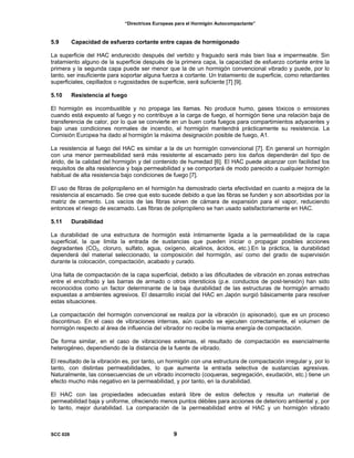“Directrices Europeas para el Hormigón Autocompactante”
5.9 Capacidad de esfuerzo cortante entre capas de hormigonado
La superficie del HAC endurecido después del vertido y fraguado será más bien lisa e impermeable. Sin
tratamiento alguno de la superficie después de la primera capa, la capacidad de esfuerzo cortante entre la
primera y la segunda capa puede ser menor que la de un hormigón convencional vibrado y puede, por lo
tanto, ser insuficiente para soportar alguna fuerza a cortante. Un tratamiento de superficie, como retardantes
superficiales, cepillados o rugosidades de superficie, será suficiente [7] [9].
5.10 Resistencia al fuego
El hormigón es incombustible y no propaga las llamas. No produce humo, gases tóxicos o emisiones
cuando está expuesto al fuego y no contribuye a la carga de fuego, el hormigón tiene una relación baja de
transferencia de calor, por lo que se convierte en un buen corta fuegos para compartimientos adyacentes y
bajo unas condiciones normales de incendio, el hormigón mantendrá prácticamente su resistencia. La
Comisión Europea ha dado al hormigón la máxima designación posible de fuego, A1.
La resistencia al fuego del HAC es similar a la de un hormigón convencional [7]. En general un hormigón
con una menor permeabilidad será más resistente al escamado pero los daños dependerán del tipo de
árido, de la calidad del hormigón y del contenido de humedad [6]. El HAC puede alcanzar con facilidad los
requisitos de alta resistencia y baja permeabilidad y se comportará de modo parecido a cualquier hormigón
habitual de alta resistencia bajo condiciones de fuego [7].
El uso de fibras de polipropileno en el hormigón ha demostrado cierta efectividad en cuanto a mejora de la
resistencia al escamado. Se cree que esto sucede debido a que las fibras se funden y son absorbidas por la
matriz de cemento. Los vacíos de las fibras sirven de cámara de expansión para el vapor, reduciendo
entonces el riesgo de escamado. Las fibras de polipropileno se han usado satisfactoriamente en HAC.
5.11 Durabilidad
La durabilidad de una estructura de hormigón está íntimamente ligada a la permeabilidad de la capa
superficial, la que limita la entrada de sustancias que pueden iniciar o propagar posibles acciones
degradantes (CO2, cloruro, sulfato, agua, oxígeno, alcalinos, ácidos, etc.).En la práctica, la durabilidad
dependerá del material seleccionado, la composición del hormigón, así como del grado de supervisión
durante la colocación, compactación, acabado y curado.
Una falta de compactación de la capa superficial, debido a las dificultades de vibración en zonas estrechas
entre el encofrado y las barras de armado o otros intersticios (p.e. conductos de post-tensión) han sido
reconocidos como un factor determinante de la baja durabilidad de las estructuras de hormigón armado
expuestas a ambientes agresivos. El desarrollo inicial del HAC en Japón surgió básicamente para resolver
estas situaciones.
La compactación del hormigón convencional se realiza por la vibración (o apisonado), que es un proceso
discontinuo. En el caso de vibraciones internas, aún cuando se ejecuten correctamente, el volumen de
hormigón respecto al área de influencia del vibrador no recibe la misma energía de compactación.
De forma similar, en el caso de vibraciones externas, el resultado de compactación es esencialmente
heterogéneo, dependiendo de la distancia de la fuente de vibrado.
El resultado de la vibración es, por tanto, un hormigón con una estructura de compactación irregular y, por lo
tanto, con distintas permeabilidades, lo que aumenta la entrada selectiva de sustancias agresivas.
Naturalmente, las consecuencias de un vibrado incorrecto (coqueras, segregación, exudación, etc.) tiene un
efecto mucho más negativo en la permeabilidad, y por tanto, en la durabilidad.
El HAC con las propiedades adecuadas estará libre de estos defectos y resulta un material de
permeabilidad baja y uniforme, ofreciendo menos puntos débiles para acciones de deterioro ambiental y, por
lo tanto, mejor durabilidad. La comparación de la permeabilidad entre el HAC y un hormigón vibrado
SCC 028 9
 