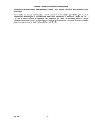 “Directrices Europeas para el Hormigón Autocompactante”
convencional dependerá de los materiales seleccionados y de la relación efectiva de agua-cemento o agua-
cementante.
Hay métodos de ensayo, normalizados a nivel nacional o recomendados por RILEM para medir la
permeabilidad del hormigón, en el laboratorio e in situ, como indicador de su durabilidad. La PNE-EN 1992-2
y la UNE 83900 consideran la durabilidad para especificar las clases de ambientes, llegando a limitar
valores en la composición del hormigón (relación agua-cemento, contenido mínimo de cemento, etc.) y los
recubrimientos mínimos de las armaduras del hormigón [1] [2].
SCC 028 10
 