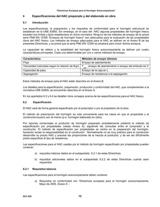 “Directrices Europeas para el Hormigón Autocompactante”
6 Especificaciones del HAC preparado y del elaborado en obra
6.1 Introducción
Las especificaciones, la preparación y los requisitos de conformidad para el hormigón estructural se
establecen en la UNE 83900. Sin embargo, en el caso del HAC algunas propiedades del hormigón fresco
exceden los límites y tipos establecidos en dicha normativa. Ninguno de los métodos de ensayo de la actual
serie PNE-EN 12350 “Ensayos de hormigón fresco” son adecuados para la evaluación de las propiedades
clave del HAC fresco. Los métodos de ensayo adecuados para el HAC se definen en el Anexo B de las
presentes Directrices, y se prevé que la serie PNE-EN 12350 se ampliará para incluir dichos ensayos.
La capacidad de relleno y la estabilidad del hormigón fresco autocompactante se definen por cuatro
características principales. Cada una determinable por uno o varios métodos de ensayo:
Característica Métodos de ensayo idóneos
Flujo Ensayo de asentamiento
Viscosidad (calculada según la relación de flujo) T
500
, ensayo de asentamiento o ensayo del embudo en V
Capacidad de paso Ensayo de la caja en L
Segregación Ensayo de resistencia a la segregación
Estos métodos de ensayo para el HAC están descritos en el Anexo B.
Los detalles para la especificación, preparación, producción y conformidad del HAC, que complementan a la
normativa UNE 83900, se encuentran descritos en el Anexo A.
En los apartados 6.3 y 6.4 se detallan otros consejos acerca de las especificaciones para el HAC fresco.
6.2 Especificación
El HAC será de forma general especificado por el prescriptor o por el propietario de la obra.
El método de prescripción del hormigón es más conveniente para los casos en que el proyectista y el
constructor/usuario son el mismo (p.e. hormigón elaborado en obra).
Por razones comerciales el productor de hormigón preparado probablemente preferirá el método de
especificación por propiedades (véase Anexo A), siguiendo las consultas entre el comprador y el
constructor. El método de especificación por propiedades se centra en la preparación del hormigón,
haciendo recaer la responsabilidad en el constructor. Normalmente no es muy práctico para el constructor
desarrollar su propio HAC y precisar las proporciones de la mezcla al productor, y de ser así difícilmente
podrá especificar el tipo de resistencia.
Las especificaciones para el HAC usadas por el método de hormigón especificado por propiedades pueden
contener:
a) requisitos básicos dados en el subapartado 6.2.1 de estas Directrices
b) requisitos adicionales dados en el subapartado 6.2.2 de estas Directrices cuando sean
requeridos
6.2.1 Requisitos básicos
Las especificaciones para el hormigón autocompactante deben contener:
a) Requisitos en conformidad con “Directrices europeas para el hormigón autocompactante,
Mayo de 2005, Anexo A’ ;
SCC 028 12
 