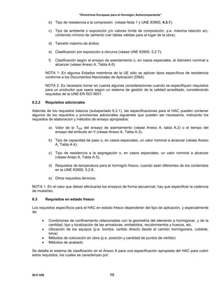 “Directrices Europeas para el Hormigón Autocompactante”
b) Tipo de resistencia a la compresión (véase Nota 1 y UNE 83900, 4.3.1);
c) Tipo de ambiente o exposición y/o valores límite de composición, p.e. máxima relación a/c,
contenido mínimo de cemento (ver tablas válidas para el lugar de la obra);
d) Tamaño máximo de áridos;
e) Clasificación por exposición a cloruros (véase UNE 83900, 5.2.7);
f) Clasificación según el ensayo de asentamiento o, en casos especiales, el diámetro nominal a
alcanzar (véase Anexo A, Tabla A.6).
NOTA 1: En algunos Estados miembros de la UE sólo se aplican tipos específicos de resistencia
conforme a los Documentos Nacionales de Aplicación (DNA)
NOTA 2: Es necesario tomar en cuenta algunas consideraciones cuando se especifiquen requisitos
para un productor que opere según un sistema de gestión de la calidad acreditado, considerando
requisitos de la UNE-EN ISO 9001.
6.2.2 Requisitos adicionales
Además de los requisitos básicos (subapartado 6.2.1), las especificaciones para el HAC pueden contener
algunos de los requisitos y provisiones adicionales siguientes que pueden ser necesarios, indicando los
requisitos de elaboración y métodos de ensayo apropiados:
a) Valor de la T500 del ensayo de asentamiento (véase Anexo A, tabla A.2) o el tiempo del
ensayo del embudo en V (véase Anexo A, Tabla A.3);
b) Tipo de capacidad de paso o, en casos especiales, un valor nominal a alcanzar (véase Anexo
A, Tabla A.4);
c) Tipo de resistencia a la segregación o, en casos especiales, un valor nominal a alcanzar
(véase Anejo A, Tabla A.5);
d) Requisitos de temperatura para el hormigón fresco, cuando sean diferentes de los contenidos
en la UNE 83900, 5.2.8;
e) Otros requisitos técnicos.
NOTA 1. En el caso que deban efectuarse los ensayos de forma secuencial, hay que especificar la cadencia
de muestreo.
6.3 Requisitos en estado fresco
Los requisitos específicos para el HAC en estado fresco dependerán del tipo de aplicación, y especialmente
de:
• Condiciones de confinamiento relacionadas con la geometría del elemento a hormigonar, y de la
cantidad, tipo y localización de las armaduras, embebidos, recubrimientos y huecos, etc.
• Ubicación de los equipos (p.e. bomba, vertido directo desde el camión hormigonera, cubilote,
tolva)
• Métodos de colocación en obra (p.e. posición y cantidad de puntos de vertido)
• Métodos de acabado
Se detalla el sistema de clasificación en el Anexo A para una especificación apropiada del HAC para cubrir
estos requisitos, los cuales se caracterizan por:
SCC 028 13
 