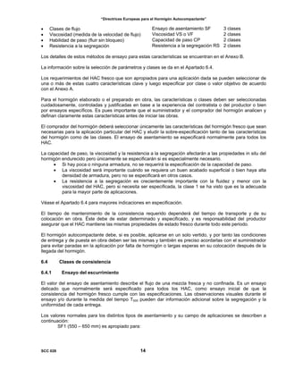 “Directrices Europeas para el Hormigón Autocompactante”
• Clases de flujo Ensayo de asentamiento SF 3 clases
• Viscosidad (medida de la velocidad de flujo) Viscosidad VS o VF 2 clases
• Habilidad de paso (fluir sin bloqueo) Capacidad de paso CP 2 clases
• Resistencia a la segregación Resistencia a la segregación RS 2 clases
Los detalles de estos métodos de ensayo para estas características se encuentran en el Anexo B.
La información sobre la selección de parámetros y clases se da en el Apartado 6.4.
Los requerimientos del HAC fresco que son apropiados para una aplicación dada se pueden seleccionar de
una o más de estas cuatro características clave y luego especificar por clase o valor objetivo de acuerdo
con el Anexo A.
Para el hormigón elaborado o el preparado en obra, las características o clases deben ser seleccionadas
cuidadosamente, controladas y justificadas en base a la experiencia del contratista o del productor o bien
por ensayos específicos. Es pues importante que el suministrador y el comprador del hormigón analicen y
definan claramente estas características antes de iniciar las obras.
El comprador del hormigón deberá seleccionar únicamente las características del hormigón fresco que sean
necesarias para la aplicación particular del HAC y eludir la sobre-especificación tanto de las características
del hormigón como de las clases. El ensayo de asentamiento se especificará normalmente para todos los
HAC.
La capacidad de paso, la viscosidad y la resistencia a la segregación afectarán a las propiedades in situ del
hormigón endurecido pero únicamente se especificarán si es especialmente necesario.
• Si hay poca o ninguna armadura, no se requerirá la especificación de la capacidad de paso.
• La viscosidad será importante cuándo se requiera un buen acabado superficial o bien haya alta
densidad de armadura, pero no se especificará en otros casos.
• La resistencia a la segregación es crecientemente importante con la fluidez y menor con la
viscosidad del HAC, pero si necesita ser especificada, la clase 1 se ha visto que es la adecuada
para la mayor parte de aplicaciones.
Véase el Apartado 6.4 para mayores indicaciones en especificación.
El tiempo de mantenimiento de la consistencia requerido dependerá del tiempo de transporte y de su
colocación en obra. Éste debe de estar determinado y especificado, y es responsabilidad del productor
asegurar que el HAC mantiene las mismas propiedades de estado fresco durante todo este periodo.
El hormigón autocompactante debe, si es posible, aplicarse en un solo vertido, y por tanto las condiciones
de entrega y de puesta en obra deben ser las mismas y también es preciso acordarlas con el suministrador
para evitar paradas en la aplicación por falta de hormigón o largas esperas en su colocación después de la
llegada del hormigón.
6.4 Clases de consistencia
6.4.1 Ensayo del escurrimiento
El valor del ensayo de asentamiento describe el flujo de una mezcla fresca y no confinada. Es un ensayo
delicado que normalmente será especificado para todos los HAC, como ensayo inicial de que la
consistencia del hormigón fresco cumple con las especificaciones. Las observaciones visuales durante el
ensayo y/o durante la medida del tiempo T500 pueden dar información adicional sobre la segregación y la
uniformidad de cada entrega.
Los valores normales para los distintos tipos de asentamiento y su campo de aplicaciones se describen a
continuación:
SF1 (550 – 650 mm) es apropiado para:
SCC 028 14
 